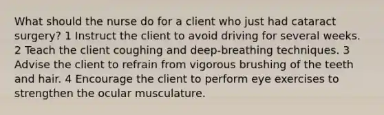 What should the nurse do for a client who just had cataract surgery? 1 Instruct the client to avoid driving for several weeks. 2 Teach the client coughing and deep-breathing techniques. 3 Advise the client to refrain from vigorous brushing of the teeth and hair. 4 Encourage the client to perform eye exercises to strengthen the ocular musculature.