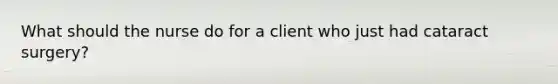 What should the nurse do for a client who just had cataract surgery?