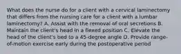 What does the nurse do for a client with a cervical laminectomy that differs from the nursing care for a client with a lumbar laminectomy? A. Assist with the removal of oral secretions B. Maintain the client's head in a flexed position C. Elevate the head of the client's bed to a 45-degree angle D. Provide range-of-motion exercise early during the postoperative period