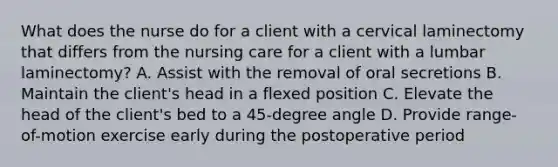 What does the nurse do for a client with a cervical laminectomy that differs from the nursing care for a client with a lumbar laminectomy? A. Assist with the removal of oral secretions B. Maintain the client's head in a flexed position C. Elevate the head of the client's bed to a 45-degree angle D. Provide range-of-motion exercise early during the postoperative period