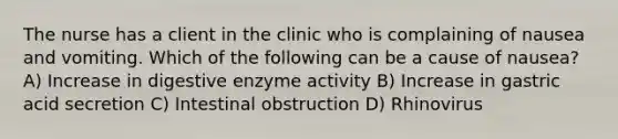 The nurse has a client in the clinic who is complaining of nausea and vomiting. Which of the following can be a cause of nausea? A) Increase in digestive enzyme activity B) Increase in gastric acid secretion C) Intestinal obstruction D) Rhinovirus