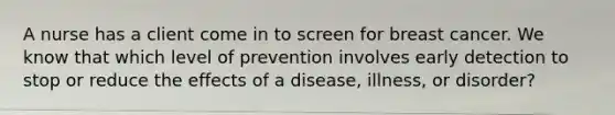 A nurse has a client come in to screen for breast cancer. We know that which level of prevention involves early detection to stop or reduce the effects of a disease, illness, or disorder​?