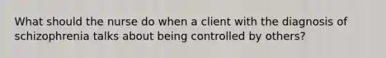 What should the nurse do when a client with the diagnosis of schizophrenia talks about being controlled by others?