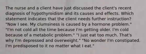 The nurse and a client have just discussed the client's recent diagnosis of hypothyroidism and its causes and effects. Which statement indicates that the client needs further instruction? "Now I see. My clumsiness is caused by a hormone problem." "I'm not cold all the time because I'm getting older. I'm cold because of a metabolic problem." "I just eat too much. That's why I'm depressed and overweight." "No wonder I'm constipated. I'm predisposed to it no matter what I eat."