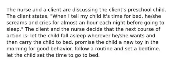 The nurse and a client are discussing the client's preschool child. The client states, "When I tell my child it's time for bed, he/she screams and cries for almost an hour each night before going to sleep." The client and the nurse decide that the next course of action is: let the child fall asleep wherever he/she wants and then carry the child to bed. promise the child a new toy in the morning for good behavior. follow a routine and set a bedtime. let the child set the time to go to bed.