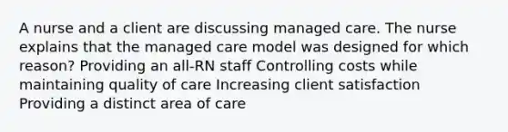 A nurse and a client are discussing managed care. The nurse explains that the managed care model was designed for which reason? Providing an all-RN staff Controlling costs while maintaining quality of care Increasing client satisfaction Providing a distinct area of care