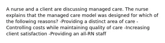 A nurse and a client are discussing managed care. The nurse explains that the managed care model was designed for which of the following reasons? -Providing a distinct area of care -Controlling costs while maintaining quality of care -Increasing client satisfaction -Providing an all-RN staff