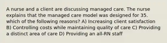 A nurse and a client are discussing managed care. The nurse explains that the managed care model was designed for 35. which of the following reasons? A) Increasing client satisfaction B) Controlling costs while maintaining quality of care C) Providing a distinct area of care D) Providing an all-RN staff