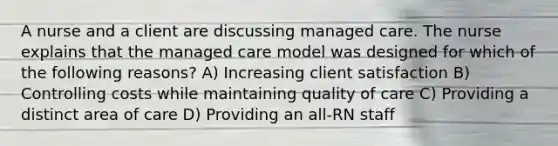 A nurse and a client are discussing managed care. The nurse explains that the managed care model was designed for which of the following reasons? A) Increasing client satisfaction B) Controlling costs while maintaining quality of care C) Providing a distinct area of care D) Providing an all-RN staff