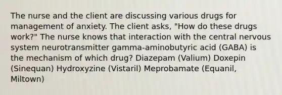 The nurse and the client are discussing various drugs for management of anxiety. The client asks, "How do these drugs work?" The nurse knows that interaction with the central nervous system neurotransmitter gamma-aminobutyric acid (GABA) is the mechanism of which drug? Diazepam (Valium) Doxepin (Sinequan) Hydroxyzine (Vistaril) Meprobamate (Equanil, Miltown)