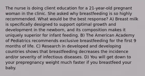 The nurse is doing client education for a 21-year-old pregnant woman in the clinic. She asked why breastfeeding is so highly recommended. What would be the best response? A) Breast milk is specifically designed to support optimal growth and development in the newborn, and its composition makes it uniquely superior for infant feeding. B) The American Academy of Pediatrics recommends exclusive breastfeeding for the first 9 months of life. C) Research in developed and developing countries shows that breastfeeding decreases the incidence and/or severity of infectious diseases. D) You will get down to your prepregnancy weight much faster if you breastfeed your baby.