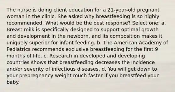 The nurse is doing client education for a 21-year-old pregnant woman in the clinic. She asked why breastfeeding is so highly recommended. What would be the best response? Select one: a. Breast milk is specifically designed to support optimal growth and development in the newborn, and its composition makes it uniquely superior for infant feeding. b. The American Academy of Pediatrics recommends exclusive breastfeeding for the first 9 months of life. c. Research in developed and developing countries shows that breastfeeding decreases the incidence and/or severity of infectious diseases. d. You will get down to your prepregnancy weight much faster if you breastfeed your baby.