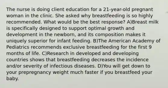 The nurse is doing client education for a 21-year-old pregnant woman in the clinic. She asked why breastfeeding is so highly recommended. What would be the best response? A)Breast milk is specifically designed to support optimal <a href='https://www.questionai.com/knowledge/kde2iCObwW-growth-and-development' class='anchor-knowledge'>growth and development</a> in the newborn, and its composition makes it uniquely superior for infant feeding. B)The American Academy of Pediatrics recommends exclusive breastfeeding for the first 9 months of life. C)Research in developed and developing countries shows that breastfeeding decreases the incidence and/or severity of infectious diseases. D)You will get down to your prepregnancy weight much faster if you breastfeed your baby.