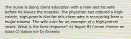 The nurse is doing client education with a man and his wife before he leaves the hospital. The physician has ordered a high-calorie, high-protein diet for this client who is recovering from a major trauma. The wife asks for an example of a high-protein snack. What is the best response? A) Yogurt B) Cream cheese on toast C) Italian ice D) Granola