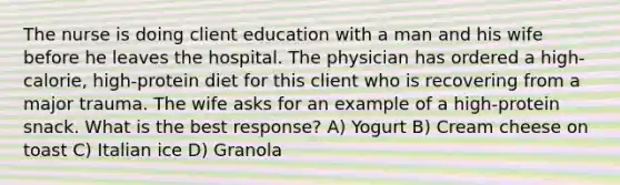 The nurse is doing client education with a man and his wife before he leaves the hospital. The physician has ordered a high-calorie, high-protein diet for this client who is recovering from a major trauma. The wife asks for an example of a high-protein snack. What is the best response? A) Yogurt B) Cream cheese on toast C) Italian ice D) Granola