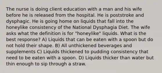 The nurse is doing client education with a man and his wife before he is released from the hospital. He is poststroke and dysphagic. He is going home on liquids that fall into the honeylike consistency of the National Dysphagia Diet. The wife asks what the definition is for "honeylike" liquids. What is the best response? A) Liquids that can be eaten with a spoon but do not hold their shape. B) All unthickened beverages and supplements C) Liquids thickened to pudding consistency that need to be eaten with a spoon. D) Liquids thicker than water but thin enough to sip through a straw.