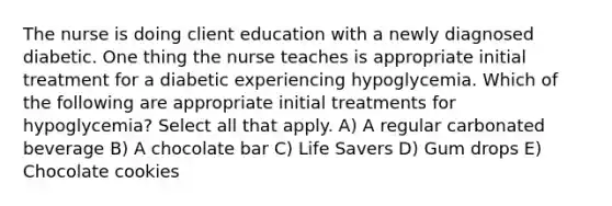 The nurse is doing client education with a newly diagnosed diabetic. One thing the nurse teaches is appropriate initial treatment for a diabetic experiencing hypoglycemia. Which of the following are appropriate initial treatments for hypoglycemia? Select all that apply. A) A regular carbonated beverage B) A chocolate bar C) Life Savers D) Gum drops E) Chocolate cookies