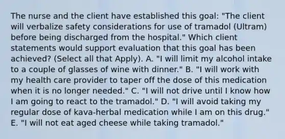 The nurse and the client have established this goal: "The client will verbalize safety considerations for use of tramadol (Ultram) before being discharged from the hospital." Which client statements would support evaluation that this goal has been achieved? (Select all that Apply). A. "I will limit my alcohol intake to a couple of glasses of wine with dinner." B. "I will work with my health care provider to taper off the dose of this medication when it is no longer needed." C. "I will not drive until I know how I am going to react to the tramadol." D. "I will avoid taking my regular dose of kava-herbal medication while I am on this drug." E. "I will not eat aged cheese while taking tramadol."