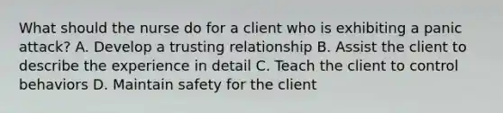 What should the nurse do for a client who is exhibiting a panic attack? A. Develop a trusting relationship B. Assist the client to describe the experience in detail C. Teach the client to control behaviors D. Maintain safety for the client