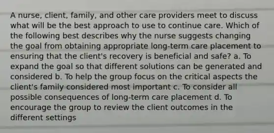 A nurse, client, family, and other care providers meet to discuss what will be the best approach to use to continue care. Which of the following best describes why the nurse suggests changing the goal from obtaining appropriate long-term care placement to ensuring that the client's recovery is beneficial and safe? a. To expand the goal so that different solutions can be generated and considered b. To help the group focus on the critical aspects the client's family considered most important c. To consider all possible consequences of long-term care placement d. To encourage the group to review the client outcomes in the different settings