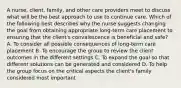 A nurse, client, family, and other care providers meet to discuss what will be the best approach to use to continue care. Which of the following best describes why the nurse suggests changing the goal from obtaining appropriate long-term care placement to ensuring that the client's convalescence is beneficial and safe? A. To consider all possible consequences of long-term care placement B. To encourage the group to review the client outcomes in the different settings C. To expand the goal so that different solutions can be generated and considered D. To help the group focus on the critical aspects the client's family considered most important