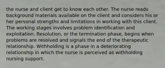 the nurse and client get to know each other. The nurse reads background materials available on the client and considers his or her personal strengths and limitations in working with this client. The working stages involves problem identification and exploitation. Resolution, or the termination phase, begins when problems are resolved and signals the end of the therapeutic relationship. Withholding is a phase in a deteriorating relationship in which the nurse is perceived as withholding nursing support.