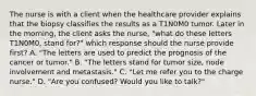 The nurse is with a client when the healthcare provider explains that the biopsy classifies the results as a T1N0M0 tumor. Later in the morning, the client asks the nurse, "what do these letters T1N0M0, stand for?" which response should the nurse provide first? A. "The letters are used to predict the prognosis of the cancer or tumor." B. "The letters stand for tumor size, node involvement and metastasis." C. "Let me refer you to the charge nurse." D. "Are you confused? Would you like to talk?"