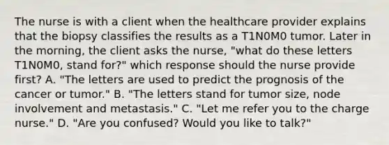 The nurse is with a client when the healthcare provider explains that the biopsy classifies the results as a T1N0M0 tumor. Later in the morning, the client asks the nurse, "what do these letters T1N0M0, stand for?" which response should the nurse provide first? A. "The letters are used to predict the prognosis of the cancer or tumor." B. "The letters stand for tumor size, node involvement and metastasis." C. "Let me refer you to the charge nurse." D. "Are you confused? Would you like to talk?"