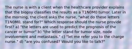 The nurse is with a client when the healthcare provider explains that the biopsy classifies the results as a T1N0M0 tumor. Later in the morning, the client asks the nurse, "what do these letters T1N0M0, stand for?" Which response should the nurse provide first? a) "the letters are used to predict the prognosis of the cancer or tumor" b) "the letter stand for tumor size, node involvement and metastasis." c) "let me refer you to the charge nurse." d) "are you confused? Would you like to talk?"