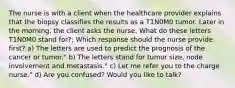 The nurse is with a client when the healthcare provider explains that the biopsy classifies the results as a T1N0M0 tumor. Later in the morning, the client asks the nurse, What do these letters T1N0M0 stand for?; Which response should the nurse provide first? a) The letters are used to predict the prognosis of the cancer or tumor." b) The letters stand for tumor size, node involvement and metastasis." c) Let me refer you to the charge nurse." d) Are you confused? Would you like to talk?