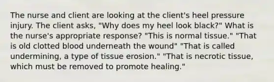 The nurse and client are looking at the client's heel pressure injury. The client asks, "Why does my heel look black?" What is the nurse's appropriate response? "This is normal tissue." "That is old clotted blood underneath the wound" "That is called undermining, a type of tissue erosion." "That is necrotic tissue, which must be removed to promote healing."