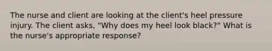 The nurse and client are looking at the client's heel pressure injury. The client asks, "Why does my heel look black?" What is the nurse's appropriate response?