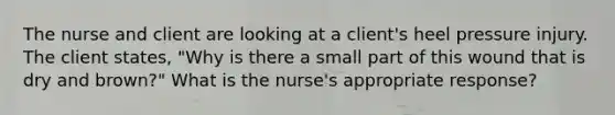 The nurse and client are looking at a client's heel pressure injury. The client states, "Why is there a small part of this wound that is dry and brown?" What is the nurse's appropriate response?