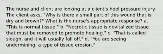 The nurse and client are looking at a client's heel pressure injury. The client asks, "Why is there a small part of this wound that is dry and brown?" What is the nurse's appropriate response? a. "This is normal tissue." b. "Necrotic tissue is devitalized tissue that must be removed to promote healing." c. "That is called slough, and it will usually fall off." d. "You are seeing undermining, a type of tissue erosion."