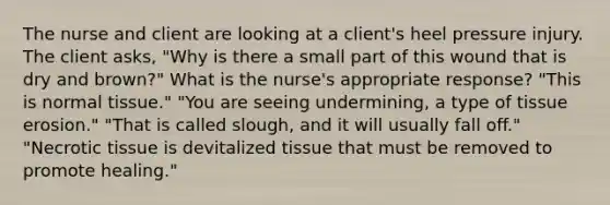 The nurse and client are looking at a client's heel pressure injury. The client asks, "Why is there a small part of this wound that is dry and brown?" What is the nurse's appropriate response? "This is normal tissue." "You are seeing undermining, a type of tissue erosion." "That is called slough, and it will usually fall off." "Necrotic tissue is devitalized tissue that must be removed to promote healing."