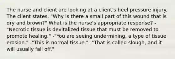 The nurse and client are looking at a client's heel pressure injury. The client states, "Why is there a small part of this wound that is dry and brown?" What is the nurse's appropriate response? -"Necrotic tissue is devitalized tissue that must be removed to promote healing." -"You are seeing undermining, a type of tissue erosion." -"This is normal tissue." -"That is called slough, and it will usually fall off."