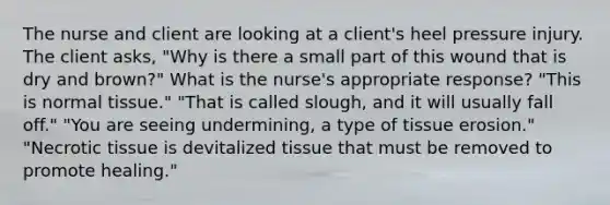 The nurse and client are looking at a client's heel pressure injury. The client asks, "Why is there a small part of this wound that is dry and brown?" What is the nurse's appropriate response? "This is normal tissue." "That is called slough, and it will usually fall off." "You are seeing undermining, a type of tissue erosion." "Necrotic tissue is devitalized tissue that must be removed to promote healing."