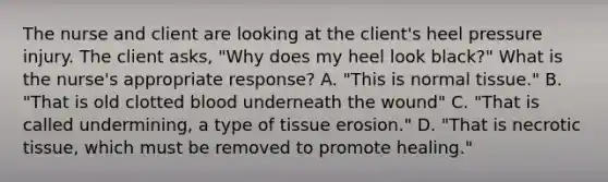 The nurse and client are looking at the client's heel pressure injury. The client asks, "Why does my heel look black?" What is the nurse's appropriate response? A. "This is normal tissue." B. "That is old clotted blood underneath the wound" C. "That is called undermining, a type of tissue erosion." D. "That is necrotic tissue, which must be removed to promote healing."