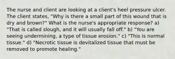 The nurse and client are looking at a client's heel pressure ulcer. The client states, "Why is there a small part of this wound that is dry and brown?" What is the nurse's appropriate response? a) "That is called slough, and it will usually fall off." b) "You are seeing undermining, a type of tissue erosion." c) "This is normal tissue." d) "Necrotic tissue is devitalized tissue that must be removed to promote healing."