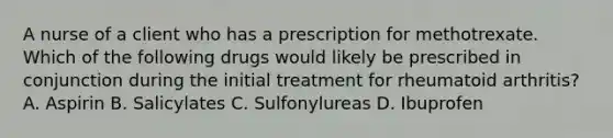 A nurse of a client who has a prescription for methotrexate. Which of the following drugs would likely be prescribed in conjunction during the initial treatment for rheumatoid arthritis? A. Aspirin B. Salicylates C. Sulfonylureas D. Ibuprofen