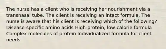 The nurse has a client who is receiving her nourishment via a transnasal tube. The client is receiving an intact formula. The nurse is aware that his client is receiving which of the following? Disease-specific amino acids High-protein, low-calorie formula Complex molecules of protein Individualized formula for client needs