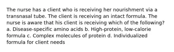 The nurse has a client who is receiving her nourishment via a transnasal tube. The client is receiving an intact formula. The nurse is aware that his client is receiving which of the following? a. Disease-specific amino acids b. High-protein, low-calorie formula c. Complex molecules of protein d. Individualized formula for client needs