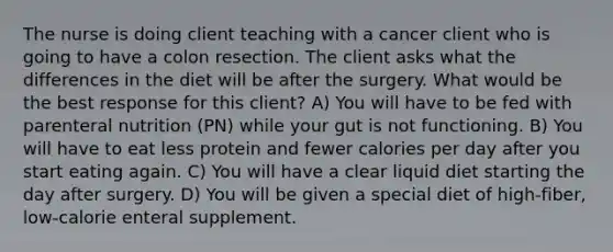 The nurse is doing client teaching with a cancer client who is going to have a colon resection. The client asks what the differences in the diet will be after the surgery. What would be the best response for this client? A) You will have to be fed with parenteral nutrition (PN) while your gut is not functioning. B) You will have to eat less protein and fewer calories per day after you start eating again. C) You will have a clear liquid diet starting the day after surgery. D) You will be given a special diet of high-fiber, low-calorie enteral supplement.