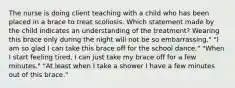 The nurse is doing client teaching with a child who has been placed in a brace to treat scoliosis. Which statement made by the child indicates an understanding of the treatment? Wearing this brace only during the night will not be so embarrassing." "I am so glad I can take this brace off for the school dance." "When I start feeling tired, I can just take my brace off for a few minutes." "At least when I take a shower I have a few minutes out of this brace."