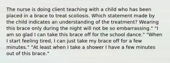 The nurse is doing client teaching with a child who has been placed in a brace to treat scoliosis. Which statement made by the child indicates an understanding of the treatment? Wearing this brace only during the night will not be so embarrassing." "I am so glad I can take this brace off for the school dance." "When I start feeling tired, I can just take my brace off for a few minutes." "At least when I take a shower I have a few minutes out of this brace."