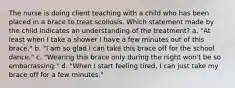 The nurse is doing client teaching with a child who has been placed in a brace to treat scoliosis. Which statement made by the child indicates an understanding of the treatment? a. "At least when I take a shower I have a few minutes out of this brace." b. "I am so glad I can take this brace off for the school dance." c. "Wearing this brace only during the night won't be so embarrassing." d. "When I start feeling tired, I can just take my brace off for a few minutes."