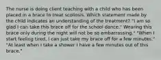 The nurse is doing client teaching with a child who has been placed in a brace to treat scoliosis. Which statement made by the child indicates an understanding of the treatment? "I am so glad I can take this brace off for the school dance." Wearing this brace only during the night will not be so embarrassing." "When I start feeling tired, I can just take my brace off for a few minutes." "At least when I take a shower I have a few minutes out of this brace."