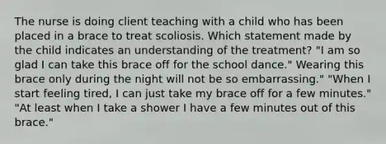 The nurse is doing client teaching with a child who has been placed in a brace to treat scoliosis. Which statement made by the child indicates an understanding of the treatment? "I am so glad I can take this brace off for the school dance." Wearing this brace only during the night will not be so embarrassing." "When I start feeling tired, I can just take my brace off for a few minutes." "At least when I take a shower I have a few minutes out of this brace."