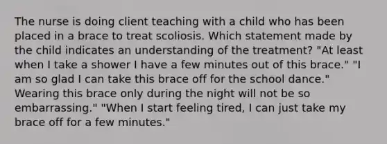 The nurse is doing client teaching with a child who has been placed in a brace to treat scoliosis. Which statement made by the child indicates an understanding of the treatment? "At least when I take a shower I have a few minutes out of this brace." "I am so glad I can take this brace off for the school dance." Wearing this brace only during the night will not be so embarrassing." "When I start feeling tired, I can just take my brace off for a few minutes."