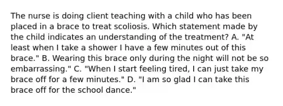 The nurse is doing client teaching with a child who has been placed in a brace to treat scoliosis. Which statement made by the child indicates an understanding of the treatment? A. "At least when I take a shower I have a few minutes out of this brace." B. Wearing this brace only during the night will not be so embarrassing." C. "When I start feeling tired, I can just take my brace off for a few minutes." D. "I am so glad I can take this brace off for the school dance."